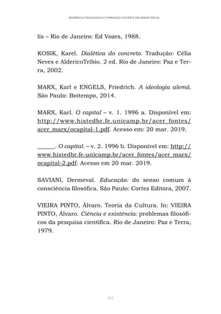 251
RESIDÊNCIA PEDAGÓGICA E FORMAÇÃO DOCENTE EM DEBATE INICIAL
lis – Rio de Janeiro: Ed Vozes, 1988.
KOSIK, Karel. Dialética do concreto. Tradução: Célia
Neves e AldericoTríbio. 2 ed. Rio de Janeiro: Paz e Ter-
ra, 2002.
MARX, Karl e ENGELS, Friedrich. A ideologia alemã.
São Paulo: Boitempo, 2014.
MARX, Karl. O capital – v. 1. 1996 a. Disponível em:
http://www.histedbr.fe.unicamp.br/acer_fontes/
acer_marx/ocapital-1.pdf. Acesso em: 20 mar. 2019.  
______. O capital. – v. 2. 1996 b. Disponível em: http://
www.histedbr.fe.unicamp.br/acer_fontes/acer_marx/
ocapital-2.pdf. Acesso em 20 mar. 2019.
SAVIANI, Dermeval. Educação: do senso comum à
consciência filosófica. São Paulo: Cortez Editora, 2007.
VIEIRA PINTO, Álvaro. Teoria da Cultura. In: VIEIRA
PINTO, Álvaro. Ciência e existência: problemas filosófi-
cos da pesquisa científica. Rio de Janeiro: Paz e Terra,
1979.
 