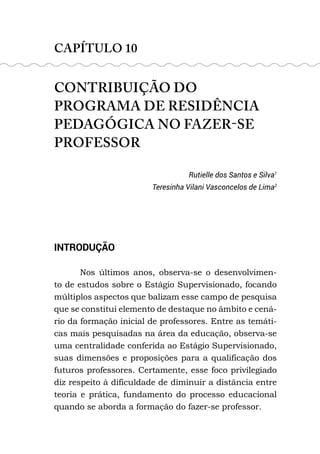 CAPÍTULO 10
CONTRIBUIÇÃO DO
PROGRAMA DE RESIDÊNCIA
PEDAGÓGICA NO FAZER-SE
PROFESSOR
Rutielle dos Santos e Silva1
Teresinha Vilani Vasconcelos de Lima2
INTRODUÇÃO
Nos últimos anos, observa-se o desenvolvimen-
to de estudos sobre o Estágio Supervisionado, focando
múltiplos aspectos que balizam esse campo de pesquisa
que se constitui elemento de destaque no âmbito e cená-
rio da formação inicial de professores. Entre as temáti-
cas mais pesquisadas na área da educação, observa-se
uma centralidade conferida ao Estágio Supervisionado,
suas dimensões e proposições para a qualificação dos
futuros professores. Certamente, esse foco privilegiado
diz respeito à dificuldade de diminuir a distância entre
teoria e prática, fundamento do processo educacional
quando se aborda a formação do fazer-se professor.
 