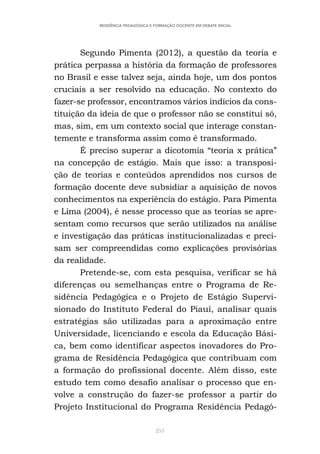 253
RESIDÊNCIA PEDAGÓGICA E FORMAÇÃO DOCENTE EM DEBATE INICIAL
Segundo Pimenta (2012), a questão da teoria e
prática perpassa a história da formação de professores
no Brasil e esse talvez seja, ainda hoje, um dos pontos
cruciais a ser resolvido na educação. No contexto do
fazer-se professor, encontramos vários indícios da cons-
tituição da ideia de que o professor não se constitui só,
mas, sim, em um contexto social que interage constan-
temente e transforma assim como é transformado.
É preciso superar a dicotomia “teoria x prática”
na concepção de estágio. Mais que isso: a transposi-
ção de teorias e conteúdos aprendidos nos cursos de
formação docente deve subsidiar a aquisição de novos
conhecimentos na experiência do estágio. Para Pimenta
e Lima (2004), é nesse processo que as teorias se apre-
sentam como recursos que serão utilizados na análise
e investigação das práticas institucionalizadas e preci-
sam ser compreendidas como explicações provisórias
da realidade.
Pretende-se, com esta pesquisa, verificar se há
diferenças ou semelhanças entre o Programa de Re-
sidência Pedagógica e o Projeto de Estágio Supervi-
sionado do Instituto Federal do Piauí, analisar quais
estratégias são utilizadas para a aproximação entre
Universidade, licenciando e escola da Educação Bási-
ca, bem como identificar aspectos inovadores do Pro-
grama de Residência Pedagógica que contribuam com
a formação do profissional docente. Além disso, este
estudo tem como desafio analisar o processo que en-
volve a construção do fazer-se professor a partir do
Projeto Institucional do Programa Residência Pedagó-
 