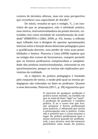 255
RESIDÊNCIA PEDAGÓGICA E FORMAÇÃO DOCENTE EM DEBATE INICIAL
cutores de decisões alheias, mas em uma perspectiva
que reconhece sua capacidade de decidir”.
De início, ressalta-se que o estágio, “[...] ao con-
trário do que se propugnava, não é atividade prática,
mas teórica, instrumentalizadora da práxis docente, en-
tendida esta como atividade de transformação da reali-
dade” (PIMENTA e LIMA, 2008, p. 45). Assim, a reflexão
aqui trilhada tem o desígnio de apontar aproximações
teóricas sobre a função dessa dimensão pedagógica para
a qualificação docente, sem perder de vista suas possi-
bilidades e limites. Pimenta e Lima (2008) expõem que
ao estágio dos cursos de licenciatura, compete permitir
que os futuros professores compreendam a complexi-
dade das práticas institucionalizadas, colocando-as em
questionamento, porque as teorias são explicações pro-
visórias da realidade.
Já o objetivo da prática pedagógica é fundado
pelo conjunto de meios, o modo pelo qual as teorias pe-
dagógicas são colocadas no fazer-se professor. Quanto
a essa discussão, Pimenta (2011, p. 28) argumenta que:
O exercício de qualquer profissão é
prático nesse sentido, na medida em
que se trata de fazer “algo” ou “ação”.
A profissão de professor é também
prática. E se o curso tem por fun-
ção preparar o futuro profissional
para praticar, é adequado que tenha
a preocupação com a prática. Como
não é possível que o curso assuma o
lugar da prática profissional (que o
aluno exercerá quando for profissio-
nal), o seu alcance será tão-somente
possibilitar uma noção da prática,
 