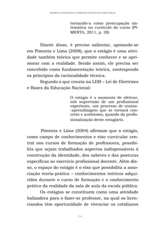 256
RESIDÊNCIA PEDAGÓGICA E FORMAÇÃO DOCENTE EM DEBATE INICIAL
tornando-a como preocupação sis-
temática no currículo do curso (PI-
MENTA, 2011, p. 28)
Diante disso, é preciso salientar, apoiando-se
em Pimenta e Lima (2008), que o estágio é uma ativi-
dade também teórica que permite conhecer e se apri-
morar com a realidade. Sendo assim, ele precisa ser
concebido como fundamentação teórica, contrapondo
os princípios da racionalidade técnica.
Segundo o que consta na LDB – Lei de Diretrizes
e Bases da Educação Nacional:
O estágio é o momento de efetivar,
sob supervisão de um profissional
experiente, um processo de ensino-
-aprendizagem que se tornará con-
creto e autônomo, quando da profis-
sionalização deste estagiário.
Pimenta e Lima (2004) afirmam que o estágio,
como campo de conhecimentos e eixo curricular cen-
tral nos cursos de formação de professores, possibi-
lita que sejam trabalhados aspectos indispensáveis à
construção da identidade, dos saberes e das posturas
específicas ao exercício profissional docente. Além dis-
so, o espaço do estágio é o eixo que possibilita a asso-
ciação teoria-prática – conhecimentos teóricos adqui-
ridos durante o curso de formação e o conhecimento
prático da realidade da sala de aula da escola pública.
Os estágios se constituem como uma atividade
balizadora para o fazer-se professor, na qual os licen-
ciandos têm oportunidade de vivenciar os cotidianos
 