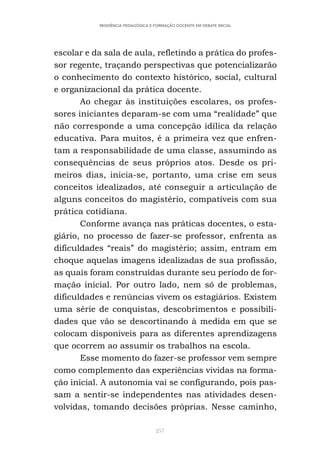 257
RESIDÊNCIA PEDAGÓGICA E FORMAÇÃO DOCENTE EM DEBATE INICIAL
escolar e da sala de aula, refletindo a prática do profes-
sor regente, traçando perspectivas que potencializarão
o conhecimento do contexto histórico, social, cultural
e organizacional da prática docente.
Ao chegar às instituições escolares, os profes-
sores iniciantes deparam-se com uma “realidade” que
não corresponde a uma concepção idílica da relação
educativa. Para muitos, é a primeira vez que enfren-
tam a responsabilidade de uma classe, assumindo as
consequências de seus próprios atos. Desde os pri-
meiros dias, inicia-se, portanto, uma crise em seus
conceitos idealizados, até conseguir a articulação de
alguns conceitos do magistério, compatíveis com sua
prática cotidiana.
Conforme avança nas práticas docentes, o esta-
giário, no processo de fazer-se professor, enfrenta as
dificuldades “reais” do magistério; assim, entram em
choque aquelas imagens idealizadas de sua profissão,
as quais foram construídas durante seu período de for-
mação inicial. Por outro lado, nem só de problemas,
dificuldades e renúncias vivem os estagiários. Existem
uma série de conquistas, descobrimentos e possibili-
dades que vão se descortinando à medida em que se
colocam disponíveis para as diferentes aprendizagens
que ocorrem ao assumir os trabalhos na escola.
Esse momento do fazer-se professor vem sempre
como complemento das experiências vividas na forma-
ção inicial. A autonomia vai se configurando, pois pas-
sam a sentir-se independentes nas atividades desen-
volvidas, tomando decisões próprias. Nesse caminho,
 