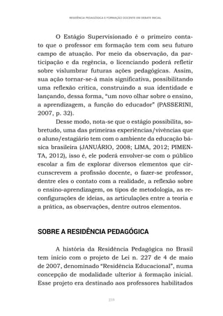 259
RESIDÊNCIA PEDAGÓGICA E FORMAÇÃO DOCENTE EM DEBATE INICIAL
O Estágio Supervisionado é o primeiro conta-
to que o professor em formação tem com seu futuro
campo de atuação. Por meio da observação, da par-
ticipação e da regência, o licenciando poderá refletir
sobre vislumbrar futuras ações pedagógicas. Assim,
sua ação tornar-se-á mais significativa, possibilitando
uma reflexão crítica, construindo a sua identidade e
lançando, dessa forma, “um novo olhar sobre o ensino,
a aprendizagem, a função do educador” (PASSERINI,
2007, p. 32).
Desse modo, nota-se que o estágio possibilita, so-
bretudo, uma das primeiras experiências/vivências que
o aluno/estagiário tem com o ambiente da educação bá-
sica brasileira (JANUÁRIO, 2008; LIMA, 2012; PIMEN-
TA, 2012), isso é, ele poderá envolver-se com o público
escolar a fim de explorar diversos elementos que cir-
cunscrevem a profissão docente, o fazer-se professor,
dentre eles o contato com a realidade, a reflexão sobre
o ensino-aprendizagem, os tipos de metodologia, as re-
configurações de ideias, as articulações entre a teoria e
a prática, as observações, dentre outros elementos.
SOBRE A RESIDÊNCIA PEDAGÓGICA
A história da Residência Pedagógica no Brasil
tem início com o projeto de Lei n. 227 de 4 de maio
de 2007, denominado “Residência Educacional”, numa
concepção de modalidade ulterior à formação inicial.
Esse projeto era destinado aos professores habilitados
 