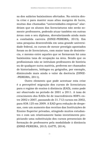 26
RESIDÊNCIA PEDAGÓGICA E FORMAÇÃO DOCENTE EM DEBATE INICIAL
sa dos salários baixíssimos ofertados. Na esteira des-
ta crise e para manter suas altas margens de lucro,
muitas das chamadas “universidades-empresa” alar-
deiam que os alunos das licenciaturas não serão so-
mente professores, podendo atuar também em outras
áreas com o seu diploma, desvalorizando ainda mais
a combalida carreira (DINIZ-PEREIRA, 2015). Em
uma pesquisa desenvolvida em uma grande universi-
dade federal, os cursos de menor prestígio apontados
foram os de licenciatura, com maior taxa de desistên-
cia, e mesmo entre aqueles que se formavam há uma
baixíssima taxa de ocupação na área. Sendo que os
profissionais não se intitulam professores de história
ou de qualquer outra matéria, preferem ser chamados
de historiadores, biólogos ou geógrafos, por exemplo,
diminuindo mais ainda o valor da docência (DINIZ-
-PEREIRA, 2011).
Outro elemento que pode acentuar esta crise
é a perceptível migração dos cursos de licenciatura
para o regime de ensino à distância (EAD), como pode
ser observado no período de 2001 a 2011. A taxa de
crescimento dos EADs foi de inacreditáveis 808% en-
tre 2002 e 2007, passando de 31.712 cursos em 2002,
para 838.125 em 2009. A EAD gera redução de despe-
sas, com um aumento das receitas das Instituições de
Ensino Superior privadas, atingindo muitos estudan-
tes e com um relativamente baixo investimento pro-
piciando uma substituição dos cursos presenciais de
formação de professores pela modalidade à distância
(DINIZ-PEREIRA, 2015; GATTI, 2014).
 