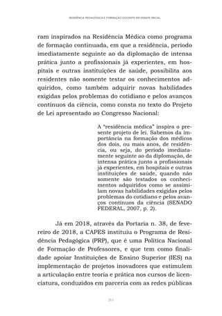261
RESIDÊNCIA PEDAGÓGICA E FORMAÇÃO DOCENTE EM DEBATE INICIAL
ram inspirados na Residência Médica como programa
de formação continuada, em que a residência, período
imediatamente seguinte ao da diplomação de intensa
prática junto a profissionais já experientes, em hos-
pitais e outras instituições de saúde, possibilita aos
residentes não somente testar os conhecimentos ad-
quiridos, como também adquirir novas habilidades
exigidas pelos problemas do cotidiano e pelos avanços
contínuos da ciência, como consta no texto do Projeto
de Lei apresentado ao Congresso Nacional:
A “residência médica” inspira o pre-
sente projeto de lei. Sabemos da im-
portância na formação dos médicos
dos dois, ou mais anos, de residên-
cia, ou seja, do período imediata-
mente seguinte ao da diplomação, de
intensa prática junto a profissionais
já experientes, em hospitais e outras
instituições de saúde, quando não
somente são testados os conheci-
mentos adquiridos como se assimi-
lam novas habilidades exigidas pelos
problemas do cotidiano e pelos avan-
ços contínuos da ciência (SENADO
FEDERAL, 2007, p. 2).
Já em 2018, através da Portaria n. 38, de feve-
reiro de 2018, a CAPES instituiu o Programa de Resi-
dência Pedagógica (PRP), que é uma Política Nacional
de Formação de Professores, e que tem como finali-
dade apoiar Instituições de Ensino Superior (IES) na
implementação de projetos inovadores que estimulem
a articulação entre teoria e prática nos cursos de licen-
ciatura, conduzidos em parceria com as redes públicas
 