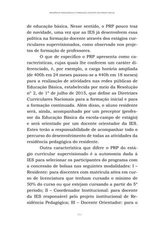 262
RESIDÊNCIA PEDAGÓGICA E FORMAÇÃO DOCENTE EM DEBATE INICIAL
de educação básica. Nesse sentido, o PRP pouco traz
de novidade, uma vez que as IES já desenvolvem essa
política na formação docente através dos estágios cur-
riculares supervisionados, como observado nos proje-
tos de formação de professores.
O que de específico o PRP apresenta como ca-
racterísticas, cujas quais lhe conferem um caráter di-
ferenciado, é, por exemplo, a carga horária ampliada
(de 400h em 24 meses passou-se a 440h em 18 meses)
para a realização de atividades nas redes públicas de
Educação Básica, estabelecida por meio da Resolução
nº 2, de 1º de julho de 2015, que define as Diretrizes
Curriculares Nacionais para a formação inicial e para
a formação continuada. Além disso, o aluno residente
será, ainda, acompanhado por um preceptor (profes-
sor da Educação Básica da escola-campo de estágio)
e será orientado por um docente orientador da IES.
Estes terão a responsabilidade de acompanhar todo o
percurso do desenvolvimento de todas as atividades da
residência pedagógica do residente.
Outra característica que difere o PRP do está-
gio curricular supervisionado é a autonomia dada à
IES para selecionar os participantes do programa com
a concessão de bolsas nas seguintes modalidades: I –
Residente: para discentes com matrícula ativa em cur-
so de licenciatura que tenham cursado o mínimo de
50% do curso ou que estejam cursando a partir do 5º
período; II – Coordenador Institucional: para docente
da IES responsável pelo projeto institucional de Re-
sidência Pedagógica; III – Docente Orientador: para o
 