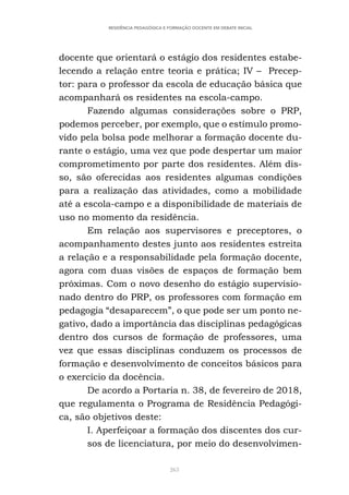 263
RESIDÊNCIA PEDAGÓGICA E FORMAÇÃO DOCENTE EM DEBATE INICIAL
docente que orientará o estágio dos residentes estabe-
lecendo a relação entre teoria e prática; IV – Precep-
tor: para o professor da escola de educação básica que
acompanhará os residentes na escola-campo.
Fazendo algumas considerações sobre o PRP,
podemos perceber, por exemplo, que o estímulo promo-
vido pela bolsa pode melhorar a formação docente du-
rante o estágio, uma vez que pode despertar um maior
comprometimento por parte dos residentes. Além dis-
so, são oferecidas aos residentes algumas condições
para a realização das atividades, como a mobilidade
até a escola-campo e a disponibilidade de materiais de
uso no momento da residência.
Em relação aos supervisores e preceptores, o
acompanhamento destes junto aos residentes estreita
a relação e a responsabilidade pela formação docente,
agora com duas visões de espaços de formação bem
próximas. Com o novo desenho do estágio supervisio-
nado dentro do PRP, os professores com formação em
pedagogia “desaparecem”, o que pode ser um ponto ne-
gativo, dado a importância das disciplinas pedagógicas
dentro dos cursos de formação de professores, uma
vez que essas disciplinas conduzem os processos de
formação e desenvolvimento de conceitos básicos para
o exercício da docência.
De acordo a Portaria n. 38, de fevereiro de 2018,
que regulamenta o Programa de Residência Pedagógi-
ca, são objetivos deste:
I. Aperfeiçoar a formação dos discentes dos cur-
sos de licenciatura, por meio do desenvolvimen-
 