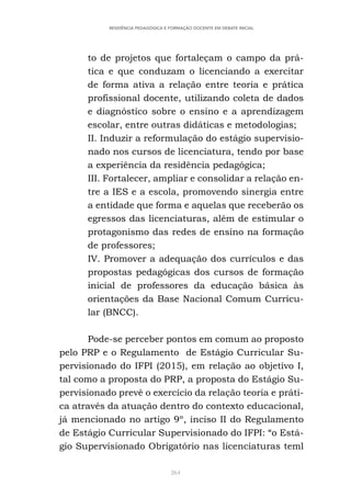 264
RESIDÊNCIA PEDAGÓGICA E FORMAÇÃO DOCENTE EM DEBATE INICIAL
to de projetos que fortaleçam o campo da prá-
tica e que conduzam o licenciando a exercitar
de forma ativa a relação entre teoria e prática
profissional docente, utilizando coleta de dados
e diagnóstico sobre o ensino e a aprendizagem
escolar, entre outras didáticas e metodologias;
II. Induzir a reformulação do estágio supervisio-
nado nos cursos de licenciatura, tendo por base
a experiência da residência pedagógica;
III. Fortalecer, ampliar e consolidar a relação en-
tre a IES e a escola, promovendo sinergia entre
a entidade que forma e aquelas que receberão os
egressos das licenciaturas, além de estimular o
protagonismo das redes de ensino na formação
de professores;
IV. Promover a adequação dos currículos e das
propostas pedagógicas dos cursos de formação
inicial de professores da educação básica às
orientações da Base Nacional Comum Curricu-
lar (BNCC).
Pode-se perceber pontos em comum ao proposto
pelo PRP e o Regulamento de Estágio Curricular Su-
pervisionado do IFPI (2015), em relação ao objetivo I,
tal como a proposta do PRP, a proposta do Estágio Su-
pervisionado prevê o exercício da relação teoria e práti-
ca através da atuação dentro do contexto educacional,
já mencionado no artigo 9º, inciso II do Regulamento
de Estágio Curricular Supervisionado do IFPI: “o Está-
gio Supervisionado Obrigatório nas licenciaturas teml
 