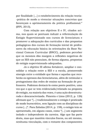 265
RESIDÊNCIA PEDAGÓGICA E FORMAÇÃO DOCENTE EM DEBATE INICIAL
por finalidade [...] o estabelecimento da relação teoria-
-prática de modo a vivenciar situações concretas que
favoreçam o aprimoramento da prática profissional.”
(IFPI, 2015).
Com relação aos objetivos II e IV, citados aci-
ma, nos quais se pontuam induzir a reformulação do
Estágio Supervisionado nos cursos de licenciatura e
promover a adequação dos currículos e das propostas
pedagógicas dos cursos de formação inicial de profes-
sores da educação básica às orientações da Base Na-
cional Comum Curricular (BNCC), podemos perceber
que os mesmos dão margem a reflexões negativas de
que as IES não possuíam, de forma alguma, propostas
de estágio supervisionado adequadas.
Já o objetivo III afirma fortalecer, ampliar e con-
solidar a relação entre a IES e a escola, promovendo
sinergia entre a entidade que forma e aquelas que rece-
berão os egressos das licenciaturas, além de estimular o
protagonismo das redes de ensino na formação de pro-
fessores. Podemos destacá-lo como ponto positivo, uma
vez que o que se tem evidenciado/relatado na proposta
de estágio, na maioria das vezes, é uma ação desestrutu-
rada e descaracterizada. Pimenta e Lima (2012, p. 126)
afirmam que “[...] tradicionalmente o estágio é praticado
de modo burocrático, sem ligação com as disciplinas do
curso [...]”. Para Zabalza (2014, p. 158), o estágio tem se
apresentado, em alguns casos, como “[...] um segmento
isolado e independente da carreira. Algo que faz parte
desta, mas que mantém vínculos fracos, ou até mesmo,
nenhuma vinculação, com o restante dos componentes
 