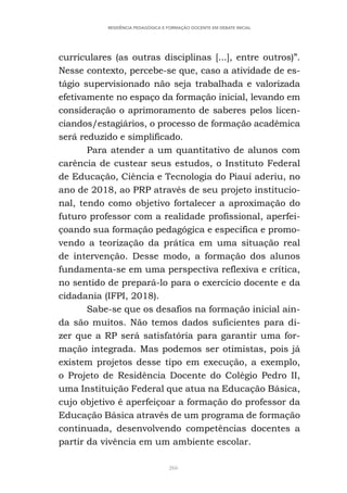 266
RESIDÊNCIA PEDAGÓGICA E FORMAÇÃO DOCENTE EM DEBATE INICIAL
curriculares (as outras disciplinas [...], entre outros)”.
Nesse contexto, percebe-se que, caso a atividade de es-
tágio supervisionado não seja trabalhada e valorizada
efetivamente no espaço da formação inicial, levando em
consideração o aprimoramento de saberes pelos licen-
ciandos/estagiários, o processo de formação acadêmica
será reduzido e simplificado.
Para atender a um quantitativo de alunos com
carência de custear seus estudos, o Instituto Federal
de Educação, Ciência e Tecnologia do Piauí aderiu, no
ano de 2018, ao PRP através de seu projeto institucio-
nal, tendo como objetivo fortalecer a aproximação do
futuro professor com a realidade profissional, aperfei-
çoando sua formação pedagógica e específica e promo-
vendo a teorização da prática em uma situação real
de intervenção. Desse modo, a formação dos alunos
fundamenta-se em uma perspectiva reflexiva e crítica,
no sentido de prepará-lo para o exercício docente e da
cidadania (IFPI, 2018).
Sabe-se que os desafios na formação inicial ain-
da são muitos. Não temos dados suficientes para di-
zer que a RP será satisfatória para garantir uma for-
mação integrada. Mas podemos ser otimistas, pois já
existem projetos desse tipo em execução, a exemplo,
o Projeto de Residência Docente do Colégio Pedro II,
uma Instituição Federal que atua na Educação Básica,
cujo objetivo é aperfeiçoar a formação do professor da
Educação Básica através de um programa de formação
continuada, desenvolvendo competências docentes a
partir da vivência em um ambiente escolar.
 