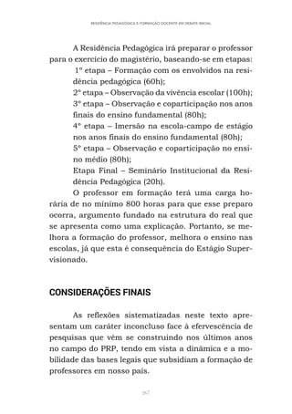 267
RESIDÊNCIA PEDAGÓGICA E FORMAÇÃO DOCENTE EM DEBATE INICIAL
A Residência Pedagógica irá preparar o professor
para o exercício do magistério, baseando-se em etapas:
1º etapa – Formação com os envolvidos na resi-
dência pedagógica (60h);
2º etapa – Observação da vivência escolar (100h);
3º etapa – Observação e coparticipação nos anos
finais do ensino fundamental (80h);
4º etapa – Imersão na escola-campo de estágio
nos anos finais do ensino fundamental (80h);
5º etapa – Observação e coparticipação no ensi-
no médio (80h);
Etapa Final – Seminário Institucional da Resi-
dência Pedagógica (20h).
O professor em formação terá uma carga ho-
rária de no mínimo 800 horas para que esse preparo
ocorra, argumento fundado na estrutura do real que
se apresenta como uma explicação. Portanto, se me-
lhora a formação do professor, melhora o ensino nas
escolas, já que esta é consequência do Estágio Super-
visionado.
CONSIDERAÇÕES FINAIS
As reflexões sistematizadas neste texto apre-
sentam um caráter inconcluso face à efervescência de
pesquisas que vêm se construindo nos últimos anos
no campo do PRP, tendo em vista a dinâmica e a mo-
bilidade das bases legais que subsidiam a formação de
professores em nosso país.
 