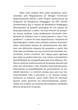 268
RESIDÊNCIA PEDAGÓGICA E FORMAÇÃO DOCENTE EM DEBATE INICIAL
Após uma análise feita pelas propostas apre-
sentadas pelo Regulamento de Estágio Curricular
Supervisionado (2015) e pelo Projeto Institucional do
Programa de Residência Pedagógica do IFPI (2018),
consideramos que o espaço da Residência Pedagógica
desempenha as funções principais de um espaço de
formação docente, a saber: em sua vertente de pesqui-
sa, busca analisar como professores iniciantes esta-
belecem as relações com o conhecimento e com o “ser
professor”, a partir de suas experiências e histórias de
aprendizagem, assim como analisar práticas desenvol-
vidas, discutindo formas de enfrentamento dos dile-
mas nos diferentes espaços da pesquisa a partir das
vozes dos envolvidos; em sua vertente de extensão uni-
versitária, busca construir um espaço para egressos
que estão na prática docente, com vistas a encaminhar
possibilidades de ressignificação dos seus dilemas, for-
talecer práticas institucionais de formação docente por
meio dos encontros e das relações interinstitucionais,
fomentando as possibilidades de permanência na ati-
vidade docente; e a vertente ensino, que, por sua vez,
transversaliza todo o processo e, ao mesmo tempo,
estrutura as práticas, tanto como tema de interesse
quanto como processo em desenvolvimento, promo-
vendo sua análise no contexto das próprias atividades
plurais propostas no grupo.
 