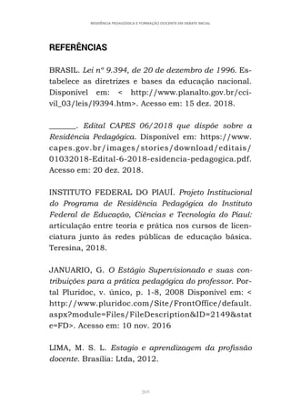 269
RESIDÊNCIA PEDAGÓGICA E FORMAÇÃO DOCENTE EM DEBATE INICIAL
REFERÊNCIAS
BRASIL. Lei nº 9.394, de 20 de dezembro de 1996. Es-
tabelece as diretrizes e bases da educação nacional.
Disponível em: < http://www.planalto.gov.br/cci-
vil_03/leis/l9394.htm>. Acesso em: 15 dez. 2018.
_______. Edital CAPES 06/2018 que dispõe sobre a
Residência Pedagógica. Disponível em: https://www.
capes.gov.br/images/stories/download/editais/
01032018-Edital-6-2018-esidencia-pedagogica.pdf.
Acesso em: 20 dez. 2018.
INSTITUTO FEDERAL DO PIAUÍ. Projeto Institucional
do Programa de Residência Pedagógica do Instituto
Federal de Educação, Ciências e Tecnologia do Piauí:
articulação entre teoria e prática nos cursos de licen-
ciatura junto às redes públicas de educação básica.
Teresina, 2018.
JANUARIO, G. O Estágio Supervisionado e suas con-
tribuições para a prática pedagógica do professor. Por-
tal Pluridoc, v. único, p. 1-8, 2008 Disponível em: <
http://www.pluridoc.com/Site/FrontOffice/default.
aspx?module=Files/FileDescription&ID=2149&stat
e=FD>. Acesso em: 10 nov. 2016
LIMA, M. S. L. Estagio e aprendizagem da profissão
docente. Brasília: Ltda, 2012.
 