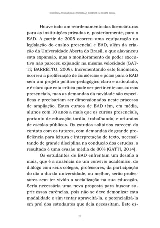 27
RESIDÊNCIA PEDAGÓGICA E FORMAÇÃO DOCENTE EM DEBATE INICIAL
Houve todo um reordenamento das licenciaturas
para as instituições privadas e, posteriormente, para o
EAD. A partir de 2005 ocorreu uma equiparação na
legislação do ensino presencial e EAD, além da cria-
ção da Universidade Aberta do Brasil, o que alavancou
esta expansão, mas o monitoramento do poder execu-
tivo não pareceu expandir na mesma velocidade (GAT-
TI; BARRETTO, 2009). Incrementando este fenômeno,
ocorreu a proliferação de consórcios e polos para o EAD
sem um projeto político-pedagógico claro e articulado,
e é claro que esta crítica pode ser pertinente aos cursos
presenciais, mas as demandas da novidade são especí-
ficas e precisariam ser dimensionados neste processo
de ampliação. Estes cursos de EAD têm, em média,
alunos com 10 anos a mais que os cursos presenciais,
portanto de educação tardia, trabalhando, e oriundos
de escolas públicas. Os estudos solitários carecem do
contato com os tutores, com demandas de grande pro-
ficiência para leitura e interpretação de texto, necessi-
tando de grande disciplina na condução dos estudos, o
resultado é uma evasão média de 80% (GATTI, 2014).
Os estudantes de EAD enfrentam um desafio a
mais, que é a ausência de um convívio acadêmico, do
diálogo com seus colegas, professores, da participação
do dia a dia da universidade, ou melhor, serão profes-
sores sem ter vivido a socialização na sua educação.
Seria necessária uma nova proposta para buscar su-
prir essas carências, pois não se deve demonizar esta
modalidade e sim tentar aproveitá-la, e potencializá-la
em prol dos estudantes que dela necessitam. Este es-
 