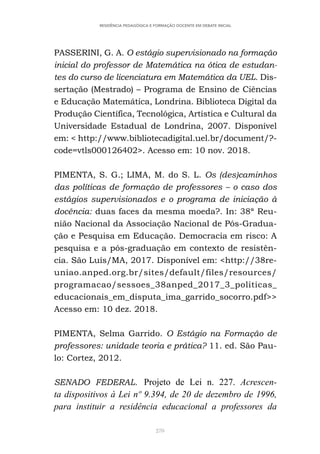 270
RESIDÊNCIA PEDAGÓGICA E FORMAÇÃO DOCENTE EM DEBATE INICIAL
PASSERINI, G. A. O estágio supervisionado na formação
inicial do professor de Matemática na ótica de estudan-
tes do curso de licenciatura em Matemática da UEL. Dis-
sertação (Mestrado) – Programa de Ensino de Ciências
e Educação Matemática, Londrina. Biblioteca Digital da
Produção Científica, Tecnológica, Artística e Cultural da
Universidade Estadual de Londrina, 2007. Disponível
em: < http://www.bibliotecadigital.uel.br/document/?-
code=vtls000126402>. Acesso em: 10 nov. 2018.
PIMENTA, S. G.; LIMA, M. do S. L. Os (des)caminhos
das políticas de formação de professores – o caso dos
estágios supervisionados e o programa de iniciação à
docência: duas faces da mesma moeda?. In: 38ª Reu-
nião Nacional da Associação Nacional de Pós-Gradua-
ção e Pesquisa em Educação. Democracia em risco: A
pesquisa e a pós-graduação em contexto de resistên-
cia. São Luís/MA, 2017. Disponível em: <http://38re-
uniao.anped.org.br/sites/default/files/resources/
programacao/sessoes_38anped_2017_3_politicas_
educacionais_em_disputa_ima_garrido_socorro.pdf>>
Acesso em: 10 dez. 2018.
PIMENTA, Selma Garrido. O Estágio na Formação de
professores: unidade teoria e prática? 11. ed. São Pau-
lo: Cortez, 2012.
SENADO FEDERAL. Projeto de Lei n. 227. Acrescen-
ta dispositivos à Lei nº 9.394, de 20 de dezembro de 1996,
para instituir a residência educacional a professores da
 