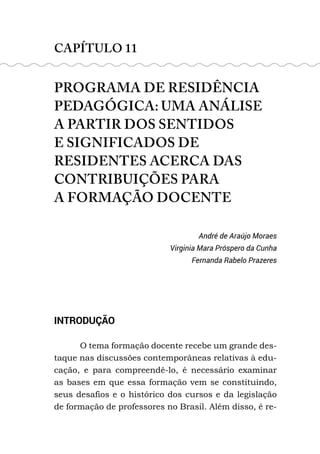 CAPÍTULO 11
PROGRAMA DE RESIDÊNCIA
PEDAGÓGICA: UMA ANÁLISE
A PARTIR DOS SENTIDOS
E SIGNIFICADOS DE
RESIDENTES ACERCA DAS
CONTRIBUIÇÕES PARA
A FORMAÇÃO DOCENTE
André de Araújo Moraes
Virginia Mara Próspero da Cunha
Fernanda Rabelo Prazeres
INTRODUÇÃO
O tema formação docente recebe um grande des-
taque nas discussões contemporâneas relativas à edu-
cação, e para compreendê-lo, é necessário examinar
as bases em que essa formação vem se constituindo,
seus desafios e o histórico dos cursos e da legislação
de formação de professores no Brasil. Além disso, é re-
 