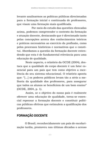 273
RESIDÊNCIA PEDAGÓGICA E FORMAÇÃO DOCENTE EM DEBATE INICIAL
levante analisarmos as políticas públicas direcionadas
para a formação inicial e continuada de professores,
que visam uma formação mais qualificada.
Por meio do estudo das questões elencadas
acima, podemos compreender o contexto da formação
e atuação docente, destacando que é direcionado tanto
pelas concepções acerca dos conhecimentos teóricos
e práticos necessários ao exercício da profissão, como
pelos processos históricos e normativos que o consti-
tui. Abordamos a questão da formação docente enten-
dendo que esta é de fundamental relevância para uma
educação de qualidade.
Neste aspecto, o relatório da OCDE (2004), des-
taca que a qualidade do corpo docente é um fator es-
sencial para um país que tem como objetivo a exce-
lência do seu sistema educacional. O relatório aponta
que: “[...] os poderes públicos levam tão a sério a me-
lhoria da qualidade dos professores, para assegurar
que todos os alunos se beneficiem de um bom ensino”
(OCDE, 2004, p. 1).
Assim, se o objetivo do nosso país é realmente
oferecer uma educação de qualidade, torna-se essen-
cial repensar a formação docente e constituir políti-
cas públicas efetivas que estimulem a qualificação dos
professores.
FORMAÇÃO DOCENTE
O Brasil, reconhecidamente um país de escolari-
zação tardia, promoveu nas últimas décadas o acesso
 