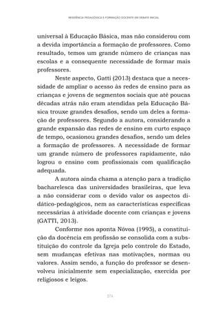 274
RESIDÊNCIA PEDAGÓGICA E FORMAÇÃO DOCENTE EM DEBATE INICIAL
universal à Educação Básica, mas não considerou com
a devida importância a formação de professores. Como
resultado, temos um grande número de crianças nas
escolas e a consequente necessidade de formar mais
professores.
Neste aspecto, Gatti (2013) destaca que a neces-
sidade de ampliar o acesso às redes de ensino para as
crianças e jovens de segmentos sociais que até poucas
décadas atrás não eram atendidas pela Educação Bá-
sica trouxe grandes desafios, sendo um deles a forma-
ção de professores. Segundo a autora, considerando a
grande expansão das redes de ensino em curto espaço
de tempo, ocasionou grandes desafios, sendo um deles
a formação de professores. A necessidade de formar
um grande número de professores rapidamente, não
logrou o ensino com profissionais com qualificação
adequada.
A autora ainda chama a atenção para a tradição
bacharelesca das universidades brasileiras, que leva
a não considerar com o devido valor os aspectos di-
dático-pedagógicos, nem as características específicas
necessárias à atividade docente com crianças e jovens
(GATTI, 2013).
Conforme nos aponta Nóvoa (1995), a constitui-
ção da docência em profissão se consolida com a subs-
tituição do controle da Igreja pelo controle do Estado,
sem mudanças efetivas nas motivações, normas ou
valores. Assim sendo, a função do professor se desen-
volveu inicialmente sem especialização, exercida por
religiosos e leigos.
 