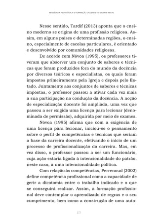 275
RESIDÊNCIA PEDAGÓGICA E FORMAÇÃO DOCENTE EM DEBATE INICIAL
Nesse sentido, Tardif (2013) aponta que o ensi-
no moderno se origina de uma profissão religiosa. As-
sim, em alguns países e determinadas regiões, o ensi-
no, especialmente de escolas particulares, é orientado
e desenvolvido por comunidades religiosas.
De acordo com Nóvoa (1995), os professores ti-
veram que absorver um conjunto de saberes e técni-
cas que foram produzidos fora do mundo da docência
por diversos teóricos e especialistas, os quais foram
impostos primeiramente pela Igreja e depois pelo Es-
tado. Juntamente aos conjuntos de saberes e técnicas
impostas, o professor passou a ativar cada vez mais
a sua participação na condução da docência. A noção
de especialização docente foi ampliada, uma vez que
passou a ser exigida uma licença para lecionar (deno-
minada de permissão), adquirida por meio de exames.
Nóvoa (1995) afirma que com a exigência de
uma licença para lecionar, iniciou-se o pensamento
sobre o perfil de competências e técnicas que seriam
a base da carreira docente, efetivando o início de um
processo de profissionalização da carreira. Mas, em
vez disso, o professor passou a ser um funcionário,
cuja ação estaria ligada à intencionalidade do patrão,
neste caso, a uma intencionalidade política.
Com relação às competências, Perrenoud (2002)
define competência profissional como a capacidade de
gerir a dicotomia entre o trabalho indicado e o que
se conseguirá realizar. Assim, a formação profissio-
nal deve contemplar o aprendizado de regras e o seu
cumprimento, bem como a construção de uma auto-
 