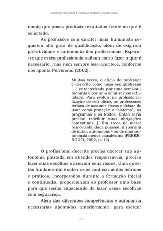 276
RESIDÊNCIA PEDAGÓGICA E FORMAÇÃO DOCENTE EM DEBATE INICIAL
nomia que possa produzir resultados frente ao que é
solicitado.
As profissões com caráter mais humanista re-
querem alto grau de qualificação, além de exigirem
pró-atividade e autonomia dos profissionais. Espera-
-se que esses profissionais saibam como fazer o que é
necessário, mas nem sempre isso acontece, conforme
nos aponta Perrenoud (2002):
Muitas vezes, o ofício do professor
é descrito como uma semiprofissão
[...] caracterizada por uma semi-au-
tonomia e por uma semi-responsabi-
lidade. Para evoluir na profissiona-
lização de seu ofício, os professores
teriam de assumir riscos e deixar de
usar como proteção o “sistema”, os
programas e os textos. Então seria
preciso redefinir suas obrigações
contratuais[..]. Em troca de maior
responsabilidade pessoal, disporiam
de maior autonomia – ou de uma au-
tonomia menos clandestina (PERRE-
NOUD, 2002, p. 12).
O profissional docente precisa exercer sua au-
tonomia pautada em atitudes responsáveis, precisa
fazer suas escolhas e assumir seus riscos. Uma ques-
tão fundamental é saber se os conhecimentos teóricos
e práticos, incorporados durante a formação inicial
e continuada, proporcionam ao professor uma base
para que tenha capacidade de fazer essas escolhas
com segurança.
Além das diferentes competências e autonomia
necessárias apontadas anteriormente, para exercer
 