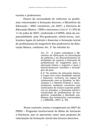 279
RESIDÊNCIA PEDAGÓGICA E FORMAÇÃO DOCENTE EM DEBATE INICIAL
escolas e professores.
Diante da necessidade de enfrentar os proble-
mas relacionados à formação docente, o Ministério da
Educação – MEC constituiu, em 2007, a Diretoria de
Educação Básica – DEB e sancionou a Lei nº 11.502 de
11 de julho de 2007, conferindo à CAPES, além da res-
ponsabilidade pela Pós-graduação stricto-sensu, atri-
buições legais de induzir e fomentar a formação inicial
de profissionais do magistério dos professores da Edu-
cação Básica, conforme Art. 2º da referida lei:
Art. 2º: A Capes subsidiará o Mi-
nistério da Educação na formulação
de políticas e no desenvolvimento de
atividades de suporte à formação de
profissionais de magistério para a
educação básica e superior e para o
desenvolvimento científico e tecnoló-
gico do país.
§ 2º No âmbito da educação básica,
a Capes terá como finalidade induzir
e fomentar, inclusive em regime de
colaboração com os Estados, os Mu-
nicípios e o Distrito Federal e exclu-
sivamente mediante convênios com
instituições de ensino superior públi-
cas ou privadas, a formação inicial e
continuada de profissionais de ma-
gistério, respeitada a liberdade aca-
dêmica das instituições conveniadas
[...] (BRASIL, 2007, p. 39).
Nesse contexto, temos o surgimento em 2007 do
PIBID – Programa Institucional de Bolsa de Iniciação
à Docência, que se apresenta como uma proposta de
valorização da formação inicial dos futuros docentes.
 