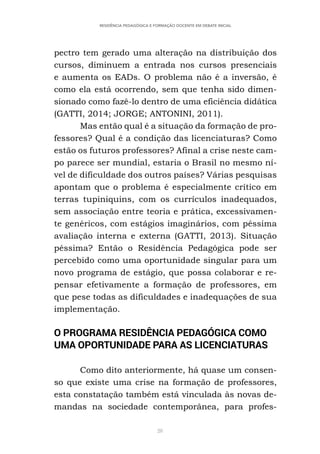 28
RESIDÊNCIA PEDAGÓGICA E FORMAÇÃO DOCENTE EM DEBATE INICIAL
pectro tem gerado uma alteração na distribuição dos
cursos, diminuem a entrada nos cursos presenciais
e aumenta os EADs. O problema não é a inversão, é
como ela está ocorrendo, sem que tenha sido dimen-
sionado como fazê-lo dentro de uma eficiência didática
(GATTI, 2014; JORGE; ANTONINI, 2011).
Mas então qual é a situação da formação de pro-
fessores? Qual é a condição das licenciaturas? Como
estão os futuros professores? Afinal a crise neste cam-
po parece ser mundial, estaria o Brasil no mesmo ní-
vel de dificuldade dos outros países? Várias pesquisas
apontam que o problema é especialmente crítico em
terras tupiniquins, com os currículos inadequados,
sem associação entre teoria e prática, excessivamen-
te genéricos, com estágios imaginários, com péssima
avaliação interna e externa (GATTI, 2013). Situação
péssima? Então o Residência Pedagógica pode ser
percebido como uma oportunidade singular para um
novo programa de estágio, que possa colaborar e re-
pensar efetivamente a formação de professores, em
que pese todas as dificuldades e inadequações de sua
implementação.
O PROGRAMA RESIDÊNCIA PEDAGÓGICA COMO
UMA OPORTUNIDADE PARA AS LICENCIATURAS
Como dito anteriormente, há quase um consen-
so que existe uma crise na formação de professores,
esta constatação também está vinculada às novas de-
mandas na sociedade contemporânea, para profes-
 