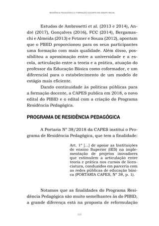 280
RESIDÊNCIA PEDAGÓGICA E FORMAÇÃO DOCENTE EM DEBATE INICIAL
Estudos de Ambrosetti et al. (2013 e 2014), An-
dré (2017), Gonçalves (2016), FCC (2014), Bergamas-
chi e Almeida (2013) e Fetzner e Souza (2012), apontam
que o PIBID proporcionou para os seus participantes
uma formação com mais qualidade. Além disso, pos-
sibilitou a aproximação entre a universidade e a es-
cola, articulação entre a teoria e a prática, atuação do
professor da Educação Básica como coformador, e um
diferencial para o estabelecimento de um modelo de
estágio mais eficiente.
Dando continuidade às políticas públicas para
a formação docente, a CAPES publica em 2018, o novo
edital do PIBID e o edital com a criação do Programa
Residência Pedagógica.
PROGRAMA DE RESIDÊNCIA PEDAGÓGICA
A Portaria Nº 38/2018 da CAPES institui o Pro-
grama de Residência Pedagógica, que tem a finalidade:
Art. 1º [...] de apoiar as Instituições
de ensino Superior (IES) na imple-
mentação de projetos inovadores
que estimulem a articulação entre
teoria e prática nos cursos de licen-
ciatura, conduzidos em parceria com
as redes públicas de educação bási-
ca (PORTARIA CAPES, Nº 38, p. 1).
Notamos que as finalidades do Programa Resi-
dência Pedagógica são muito semelhantes às do PIBID,
a grande diferença está na proposta de reformulação
 
