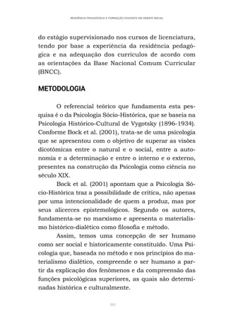 281
RESIDÊNCIA PEDAGÓGICA E FORMAÇÃO DOCENTE EM DEBATE INICIAL
do estágio supervisionado nos cursos de licenciatura,
tendo por base a experiência da residência pedagó-
gica e na adequação dos currículos de acordo com
as orientações da Base Nacional Comum Curricular
(BNCC).
METODOLOGIA
O referencial teórico que fundamenta esta pes-
quisa é o da Psicologia Sócio-Histórica, que se baseia na
Psicologia Histórico-Cultural de Vygotsky (1896-1934).
Conforme Bock et al. (2001), trata-se de uma psicologia
que se apresentou com o objetivo de superar as visões
dicotômicas entre o natural e o social, entre a auto-
nomia e a determinação e entre o interno e o externo,
presentes na construção da Psicologia como ciência no
século XIX.
Bock et al. (2001) apontam que a Psicologia Só-
cio-Histórica traz a possibilidade de crítica, não apenas
por uma intencionalidade de quem a produz, mas por
seus alicerces epistemológicos. Segundo os autores,
fundamenta-se no marxismo e apresenta o materialis-
mo histórico-dialético como filosofia e método.
Assim, temos uma concepção de ser humano
como ser social e historicamente constituído. Uma Psi-
cologia que, baseada no método e nos princípios do ma-
terialismo dialético, compreende o ser humano a par-
tir da explicação dos fenômenos e da compreensão das
funções psicológicas superiores, as quais são determi-
nadas histórica e culturalmente.
 