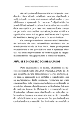 282
RESIDÊNCIA PEDAGÓGICA E FORMAÇÃO DOCENTE EM DEBATE INICIAL
As categorias adotadas nesta investigação – me-
diação, historicidade, atividade, sentido, significado e
subjetividade – estão mutuamente relacionadas e pos-
sibilitaram a apreensão do concreto. O objetivo foi criar
possibilidades das determinações constitutivas da ativi-
dade dos sujeitos, processo que, no caso desta pesqui-
sa, permitiu uma melhor aproximação dos sentidos e
significados constituídos pelos residentes do Programa
de Residência Pedagógica acerca da sua atividade.
Os participantes dessa pesquisa são 15 estudan-
tes bolsistas de uma universidade localizada em um
município do estado de São Paulo. Estes participantes
responderam a um questionário com 8 questões aber-
tas, nas quais expressaram as contribuições do Progra-
ma Residência Pedagógica para a formação docente.
ANÁLISE E DISCUSSÃO DOS RESULTADOS
Para analisarmos os dados, utilizamos os nú-
cleos de significação (AGUIAR e OZELLA, 2006; 2013),
que constituem um procedimento teórico-metodológi-
co para a apreensão dos sentidos e significados que
os participantes desta pesquisa revelaram em suas
enunciações. Este recurso metodológico contempla as
seguintes etapas, dialeticamente articuladas: leituras
do material transcrito (flutuante e recorrente); identi-
ficação das palavras com significado, ou seja, das pa-
lavras inseridas em um contexto, que serão chamadas
de pré-indicadores; agrupamento dos pré-indicadores
em indicadores; e reunião dos indicadores em núcleos
 