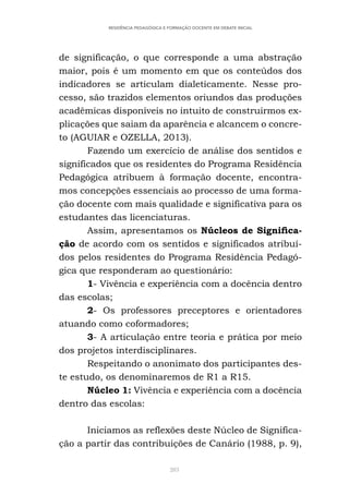 283
RESIDÊNCIA PEDAGÓGICA E FORMAÇÃO DOCENTE EM DEBATE INICIAL
de significação, o que corresponde a uma abstração
maior, pois é um momento em que os conteúdos dos
indicadores se articulam dialeticamente. Nesse pro-
cesso, são trazidos elementos oriundos das produções
acadêmicas disponíveis no intuito de construirmos ex-
plicações que saiam da aparência e alcancem o concre-
to (AGUIAR e OZELLA, 2013).
Fazendo um exercício de análise dos sentidos e
significados que os residentes do Programa Residência
Pedagógica atribuem à formação docente, encontra-
mos concepções essenciais ao processo de uma forma-
ção docente com mais qualidade e significativa para os
estudantes das licenciaturas.
Assim, apresentamos os Núcleos de Significa-
ção de acordo com os sentidos e significados atribuí-
dos pelos residentes do Programa Residência Pedagó-
gica que responderam ao questionário:
1- Vivência e experiência com a docência dentro
das escolas;
2- Os professores preceptores e orientadores
atuando como coformadores;
3- A articulação entre teoria e prática por meio
dos projetos interdisciplinares.
Respeitando o anonimato dos participantes des-
te estudo, os denominaremos de R1 a R15.
Núcleo 1: Vivência e experiência com a docência
dentro das escolas:
Iniciamos as reflexões deste Núcleo de Significa-
ção a partir das contribuições de Canário (1988, p. 9),
 