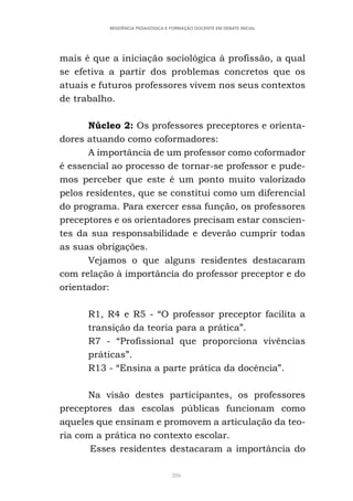 286
RESIDÊNCIA PEDAGÓGICA E FORMAÇÃO DOCENTE EM DEBATE INICIAL
mais é que a iniciação sociológica à profissão, a qual
se efetiva a partir dos problemas concretos que os
atuais e futuros professores vivem nos seus contextos
de trabalho.
Núcleo 2: Os professores preceptores e orienta-
dores atuando como coformadores:
A importância de um professor como coformador
é essencial ao processo de tornar-se professor e pude-
mos perceber que este é um ponto muito valorizado
pelos residentes, que se constitui como um diferencial
do programa. Para exercer essa função, os professores
preceptores e os orientadores precisam estar conscien-
tes da sua responsabilidade e deverão cumprir todas
as suas obrigações.
Vejamos o que alguns residentes destacaram
com relação à importância do professor preceptor e do
orientador:
R1, R4 e R5 - “O professor preceptor facilita a
transição da teoria para a prática”.
R7 - “Profissional que proporciona vivências
práticas”.
R13 - “Ensina a parte prática da docência”.
Na visão destes participantes, os professores
preceptores das escolas públicas funcionam como
aqueles que ensinam e promovem a articulação da teo-
ria com a prática no contexto escolar.
Esses residentes destacaram a importância do
 