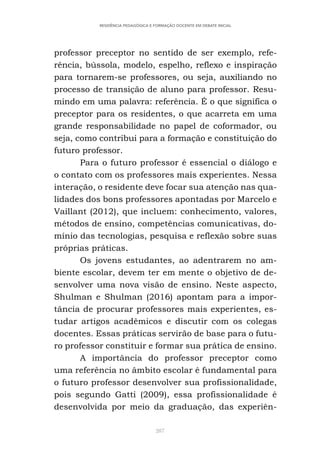 287
RESIDÊNCIA PEDAGÓGICA E FORMAÇÃO DOCENTE EM DEBATE INICIAL
professor preceptor no sentido de ser exemplo, refe-
rência, bússola, modelo, espelho, reflexo e inspiração
para tornarem-se professores, ou seja, auxiliando no
processo de transição de aluno para professor. Resu-
mindo em uma palavra: referência. É o que significa o
preceptor para os residentes, o que acarreta em uma
grande responsabilidade no papel de coformador, ou
seja, como contribui para a formação e constituição do
futuro professor.
Para o futuro professor é essencial o diálogo e
o contato com os professores mais experientes. Nessa
interação, o residente deve focar sua atenção nas qua-
lidades dos bons professores apontadas por Marcelo e
Vaillant (2012), que incluem: conhecimento, valores,
métodos de ensino, competências comunicativas, do-
mínio das tecnologias, pesquisa e reflexão sobre suas
próprias práticas.
Os jovens estudantes, ao adentrarem no am-
biente escolar, devem ter em mente o objetivo de de-
senvolver uma nova visão de ensino. Neste aspecto,
Shulman e Shulman (2016) apontam para a impor-
tância de procurar professores mais experientes, es-
tudar artigos acadêmicos e discutir com os colegas
docentes. Essas práticas servirão de base para o futu-
ro professor constituir e formar sua prática de ensino.
A importância do professor preceptor como
uma referência no âmbito escolar é fundamental para
o futuro professor desenvolver sua profissionalidade,
pois segundo Gatti (2009), essa profissionalidade é
desenvolvida por meio da graduação, das experiên-
 