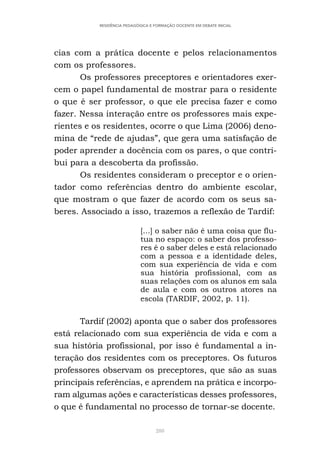 288
RESIDÊNCIA PEDAGÓGICA E FORMAÇÃO DOCENTE EM DEBATE INICIAL
cias com a prática docente e pelos relacionamentos
com os professores.
Os professores preceptores e orientadores exer-
cem o papel fundamental de mostrar para o residente
o que é ser professor, o que ele precisa fazer e como
fazer. Nessa interação entre os professores mais expe-
rientes e os residentes, ocorre o que Lima (2006) deno-
mina de “rede de ajudas”, que gera uma satisfação de
poder aprender a docência com os pares, o que contri-
bui para a descoberta da profissão.
Os residentes consideram o preceptor e o orien-
tador como referências dentro do ambiente escolar,
que mostram o que fazer de acordo com os seus sa-
beres. Associado a isso, trazemos a reflexão de Tardif:
[...] o saber não é uma coisa que flu-
tua no espaço: o saber dos professo-
res é o saber deles e está relacionado
com a pessoa e a identidade deles,
com sua experiência de vida e com
sua história profissional, com as
suas relações com os alunos em sala
de aula e com os outros atores na
escola (TARDIF, 2002, p. 11).
Tardif (2002) aponta que o saber dos professores
está relacionado com sua experiência de vida e com a
sua história profissional, por isso é fundamental a in-
teração dos residentes com os preceptores. Os futuros
professores observam os preceptores, que são as suas
principais referências, e aprendem na prática e incorpo-
ram algumas ações e características desses professores,
o que é fundamental no processo de tornar-se docente.
 