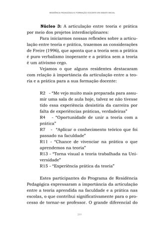 289
RESIDÊNCIA PEDAGÓGICA E FORMAÇÃO DOCENTE EM DEBATE INICIAL
Núcleo 3: A articulação entre teoria e prática
por meio dos projetos interdisciplinares:
Para iniciarmos nossas reflexões sobre a articu-
lação entre teoria e prática, trazemos as considerações
de Freire (1996), que aponta que a teoria sem a prática
é puro verbalismo inoperante e a prática sem a teoria
é um ativismo cego.
Vejamos o que alguns residentes destacaram
com relação à importância da articulação entre a teo-
ria e a prática para a sua formação docente:
R2 - “Me vejo muito mais preparada para assu-
mir uma sala de aula hoje, talvez se não tivesse
tido essa experiência desistiria da carreira por
falta de experiências práticas, verdadeiras”
R4 - “Oportunidade de unir a teoria com a
prática”
R7 - “Aplicar o conhecimento teórico que foi
passado na faculdade”
R11 - “Chance de vivenciar na prática o que
aprendemos na teoria”
R13 - “Torna visual a teoria trabalhada na Uni-
versidade”
R15 - “Experiência prática da teoria”
Estes participantes do Programa de Residência
Pedagógica expressaram a importância da articulação
entre a teoria aprendida na faculdade e a prática nas
escolas, o que contribui significativamente para o pro-
cesso de tornar-se professor. O grande diferencial do
 
