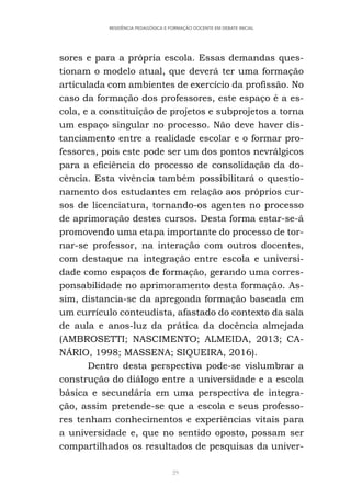 29
RESIDÊNCIA PEDAGÓGICA E FORMAÇÃO DOCENTE EM DEBATE INICIAL
sores e para a própria escola. Essas demandas ques-
tionam o modelo atual, que deverá ter uma formação
articulada com ambientes de exercício da profissão. No
caso da formação dos professores, este espaço é a es-
cola, e a constituição de projetos e subprojetos a torna
um espaço singular no processo. Não deve haver dis-
tanciamento entre a realidade escolar e o formar pro-
fessores, pois este pode ser um dos pontos nevrálgicos
para a eficiência do processo de consolidação da do-
cência. Esta vivência também possibilitará o questio-
namento dos estudantes em relação aos próprios cur-
sos de licenciatura, tornando-os agentes no processo
de aprimoração destes cursos. Desta forma estar-se-á
promovendo uma etapa importante do processo de tor-
nar-se professor, na interação com outros docentes,
com destaque na integração entre escola e universi-
dade como espaços de formação, gerando uma corres-
ponsabilidade no aprimoramento desta formação. As-
sim, distancia-se da apregoada formação baseada em
um currículo conteudista, afastado do contexto da sala
de aula e anos-luz da prática da docência almejada
(AMBROSETTI; NASCIMENTO; ALMEIDA, 2013; CA-
NÁRIO, 1998; MASSENA; SIQUEIRA, 2016).
Dentro desta perspectiva pode-se vislumbrar a
construção do diálogo entre a universidade e a escola
básica e secundária em uma perspectiva de integra-
ção, assim pretende-se que a escola e seus professo-
res tenham conhecimentos e experiências vitais para
a universidade e, que no sentido oposto, possam ser
compartilhados os resultados de pesquisas da univer-
 