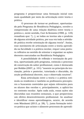 290
RESIDÊNCIA PEDAGÓGICA E FORMAÇÃO DOCENTE EM DEBATE INICIAL
programa é proporcionar uma formação inicial com
mais qualidade por meio da articulação entre teoria e
prática.
O processo de tornar-se professor, oportuniza-
do pelo Programa de Residência Pedagógica, envolve a
compreensão de uma relação dialética entre teoria e
prática e, neste sentido, Carr & Kemmis (1988, p. 125)
ressaltam que: “[...], se todas as teorias são o produto
de alguma atividade prática, por sua vez toda a ativida-
de prática recebe orientação de alguma teoria”. Assim,
esse movimento de articulação entre a teoria aprendi-
da na faculdade e a prática escolar, requer uma postu-
ra reflexiva no sentido de orientar e organizar as ações
docentes executadas no Residência Pedagógica.
A possibilidade de reflexão e teorização da prá-
tica, oportunizada pelo programa, estimula o processo
de construção do saber profissional, como é destacado
por Roldão (2007, p. 101): “assente no princípio da teo-
rização, prévia e posterior, tutorizada e discutida, da
acção profissional docente, sua e observada noutros”.
Essa articulação entre a teoria e a prática esti-
mula os residentes e também os professores precepto-
res a buscarem conteúdos que sejam relevantes para
os alunos das escolas e, principalmente, a aplicá-los
no contexto escolar. Após cada aula, essas ações são
discutidas nas reuniões semanais, o que proporciona
um efetivo desenvolvimento profissional. Ao analisar
e identificar essas aprendizagens, ocorre, de acordo
com Mizukami (2013, p. 28), “[...]uma formação teóri-
co-prática que acione e alimente processos de aprendi-
 