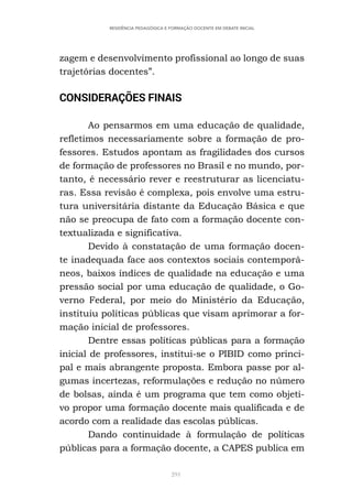 291
RESIDÊNCIA PEDAGÓGICA E FORMAÇÃO DOCENTE EM DEBATE INICIAL
zagem e desenvolvimento profissional ao longo de suas
trajetórias docentes”.
CONSIDERAÇÕES FINAIS
Ao pensarmos em uma educação de qualidade,
refletimos necessariamente sobre a formação de pro-
fessores. Estudos apontam as fragilidades dos cursos
de formação de professores no Brasil e no mundo, por-
tanto, é necessário rever e reestruturar as licenciatu-
ras. Essa revisão é complexa, pois envolve uma estru-
tura universitária distante da Educação Básica e que
não se preocupa de fato com a formação docente con-
textualizada e significativa.
Devido à constatação de uma formação docen-
te inadequada face aos contextos sociais contemporâ-
neos, baixos índices de qualidade na educação e uma
pressão social por uma educação de qualidade, o Go-
verno Federal, por meio do Ministério da Educação,
instituiu políticas públicas que visam aprimorar a for-
mação inicial de professores.
Dentre essas políticas públicas para a formação
inicial de professores, institui-se o PIBID como princi-
pal e mais abrangente proposta. Embora passe por al-
gumas incertezas, reformulações e redução no número
de bolsas, ainda é um programa que tem como objeti-
vo propor uma formação docente mais qualificada e de
acordo com a realidade das escolas públicas.
Dando continuidade à formulação de políticas
públicas para a formação docente, a CAPES publica em
 