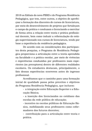 292
RESIDÊNCIA PEDAGÓGICA E FORMAÇÃO DOCENTE EM DEBATE INICIAL
2018 os Editais do novo PIBID e do Programa Residência
Pedagógica, que tem, entre outros, o objetivo de aperfei-
çoar a formação dos discentes de cursos de licenciatura,
por meio do desenvolvimento de projetos que fortaleçam
o campo da prática e conduzam o licenciando a exercitar
de forma ativa a relação entre teoria e prática profissio-
nal docente, bem como induzir a reformulação do está-
gio supervisionado nos cursos de licenciatura, tendo por
base a experiência da residência pedagógica.
De acordo com as considerações dos participan-
tes desta pesquisa, o Programa de Residência Pedagó-
gica proporciona a articulação entre a teoria aprendida
na faculdade e a prática escolar, por meio de vivências
e experiências conduzidas por professores mais expe-
rientes (os preceptores) dentro de diferentes realidades
escolares. Os estudantes destacam, principalmente, o
fato dessas experiências ocorrerem antes do ingresso
profissional.
Acreditamos que o caminho para uma formação
inicial de qualidade passa pelos preceitos e objetivos
do Programa Residência Pedagógica, que incluem:
- a integração entre Educação Superior e a Edu-
cação Básica;
- a inserção dos licenciandos no cotidiano das
escolas da rede pública de educação;
- incentivo às escolas públicas de Educação Bá-
sica, mobilizando seus professores como cofor-
madores dos futuros docentes;
- contribuição para a articulação entre teoria e
prática.
 