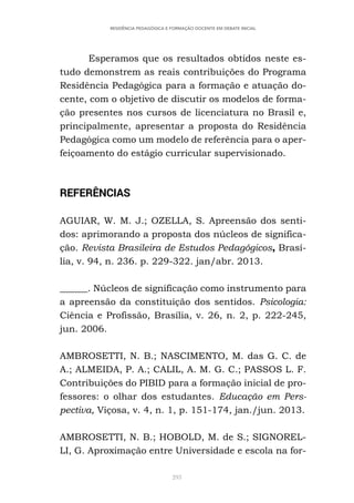 293
RESIDÊNCIA PEDAGÓGICA E FORMAÇÃO DOCENTE EM DEBATE INICIAL
Esperamos que os resultados obtidos neste es-
tudo demonstrem as reais contribuições do Programa
Residência Pedagógica para a formação e atuação do-
cente, com o objetivo de discutir os modelos de forma-
ção presentes nos cursos de licenciatura no Brasil e,
principalmente, apresentar a proposta do Residência
Pedagógica como um modelo de referência para o aper-
feiçoamento do estágio curricular supervisionado.
REFERÊNCIAS
AGUIAR, W. M. J.; OZELLA, S. Apreensão dos senti-
dos: aprimorando a proposta dos núcleos de significa-
ção. Revista Brasileira de Estudos Pedagógicos, Brasí-
lia, v. 94, n. 236. p. 229-322. jan/abr. 2013.
______. Núcleos de significação como instrumento para
a apreensão da constituição dos sentidos. Psicologia:
Ciência e Profissão, Brasília, v. 26, n. 2, p. 222-245,
jun. 2006.
AMBROSETTI, N. B.; NASCIMENTO, M. das G. C. de
A.; ALMEIDA, P. A.; CALIL, A. M. G. C.; PASSOS L. F.
Contribuições do PIBID para a formação inicial de pro-
fessores: o olhar dos estudantes. Educação em Pers-
pectiva, Viçosa, v. 4, n. 1, p. 151-174, jan./jun. 2013.
AMBROSETTI, N. B.; HOBOLD, M. de S.; SIGNOREL-
LI, G. Aproximação entre Universidade e escola na for-
 
