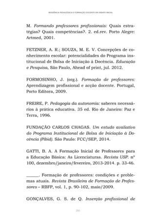 295
RESIDÊNCIA PEDAGÓGICA E FORMAÇÃO DOCENTE EM DEBATE INICIAL
M. Formando professores profissionais: Quais estra-
tégias? Quais competências?. 2. ed.rev. Porto Alegre:
Artmed, 2001.
FETZNER, A. R.; SOUZA, M. E. V. Concepções de co-
nhecimento escolar: potencialidades do Programa ins-
titucional de Bolsa de Iniciação à Docência. Educação
e Pesquisa, São Paulo, Ahead of print, jul. 2012.
FORMOSINHO, J. (org.). Formação de professores:
Aprendizagem profissional e acção docente. Portugal,
Porto Editora, 2009.
FREIRE, P. Pedagogia da autonomia: saberes necessá-
rios à prática educativa. 35 ed. Rio de Janeiro: Paz e
Terra, 1996.
FUNDAÇÃO CARLOS CHAGAS. Um estudo avaliativo
do Programa Institucional de Bolsa de Iniciação à Do-
cência (Pibid). São Paulo: FCC/SEP, 2014.
GATTI, B. A. A Formação Inicial de Professores para
a Educação Básica: As Licenciaturas. Revista USP. nº
100, dezembro/janeiro/fevereiro, 2013-2014. p. 33-46.
______. Formação de professores: condições e proble-
mas atuais. Revista Brasileira de Formação de Profes-
sores – RBFP, vol. 1, p. 90-102, maio/2009.
GONÇALVES, G. S. de Q. Inserção profissional de
 