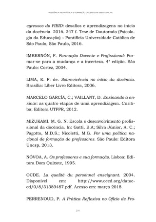 296
RESIDÊNCIA PEDAGÓGICA E FORMAÇÃO DOCENTE EM DEBATE INICIAL
egressos do PIBID: desafios e aprendizagens no início
da docência. 2016. 247 f. Tese de Doutorado (Psicolo-
gia da Educação) – Pontifícia Universidade Católica de
São Paulo, São Paulo, 2016.
IMBERNÓN, F. Formação Docente e Profissional: For-
mar-se para a mudança e a incerteza. 4ª edição. São
Paulo: Cortez, 2004.
LIMA, E. F. de. Sobrevivência no início da docência.
Brasília: Líber Livro Editora, 2006.
MARCELO GARCÍA, C.; VAILLANT, D. Ensinando a en-
sinar: as quatro etapas de uma aprendizagem. Curiti-
ba; Editora UTFPR, 2012.
MIZUKAMI, M. G. N. Escola e desenvolvimento profis-
sional da docência. In: Gatti, B.A; Silva Júnior, A. C.;
Pagotto, M.D.S.; Nicoletti, M.G. Por uma política na-
cional de formação de professores. São Paulo: Editora
Unesp, 2013.
NÓVOA, A. Os professores e sua formação. Lisboa: Edi-
tora Dom Quixote, 1995.
OCDE. La qualité du personnel enseignant. 2004.
Disponível em: http://www.oecd.org/datoe-
cd/0/8/31389487.pdf. Acesso em: março 2018.
PERRENOUD, P. A Prática Reflexiva no Ofício de Pro-
 