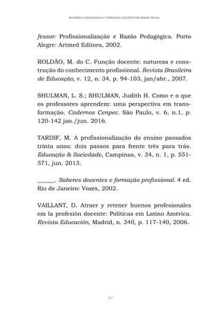297
RESIDÊNCIA PEDAGÓGICA E FORMAÇÃO DOCENTE EM DEBATE INICIAL
fessor: Profissionalização e Razão Pedagógica. Porto
Alegre: Artmed Editora, 2002.
ROLDÃO, M. do C. Função docente: natureza e cons-
trução do conhecimento profissional. Revista Brasileira
de Educação, v. 12, n. 34, p. 94-103, jan/abr., 2007.
SHULMAN, L. S.; SHULMAN, Judith H. Como e o que
os professores aprendem: uma perspectiva em trans-
formação. Cadernos Cenpec. São Paulo, v. 6, n.1, p.
120-142 jan./jun. 2016.
TARDIF, M. A profissionalização do ensino passados
trinta anos: dois passos para frente três para trás.
Educação & Sociedade, Campinas, v. 34, n. 1, p. 551-
571, jun. 2013.
______. Saberes docentes e formação profissional. 4 ed.
Rio de Janeiro: Vozes, 2002.
VAILLANT, D. Atraer y retener buenos profesionales
em la profesión docente: Políticas em Latino América.
Revista Educación, Madrid, n. 340, p. 117-140, 2006.
 