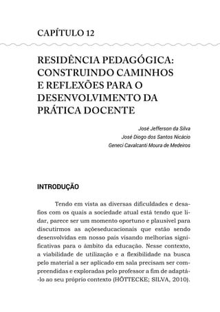 CAPÍTULO 12
RESIDÊNCIA PEDAGÓGICA:
CONSTRUINDO CAMINHOS
E REFLEXÕES PARA O
DESENVOLVIMENTO DA
PRÁTICA DOCENTE
José Jefferson da Silva
José Diogo dos Santos Nicácio
Geneci Cavalcanti Moura de Medeiros
INTRODUÇÃO
Tendo em vista as diversas dificuldades e desa-
fios com os quais a sociedade atual está tendo que li-
dar, parece ser um momento oportuno e plausível para
discutirmos as açõeseducacionais que estão sendo
desenvolvidas em nosso país visando melhorias signi-
ficativas para o âmbito da educação. Nesse contexto,
a viabilidade de utilização e a flexibilidade na busca
pelo material a ser aplicado em sala precisam ser com-
preendidas e exploradas pelo professor a fim de adaptá-
-lo ao seu próprio contexto (HÖTTECKE; SILVA, 2010).
 