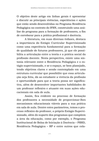 299
RESIDÊNCIA PEDAGÓGICA E FORMAÇÃO DOCENTE EM DEBATE INICIAL
O objetivo deste artigo em linhas gerais é apresentar
e discutir as principais vivências, experiências e ações
que estão sendo desenvolvidas no Programa Residência
Pedagógica no contexto do IFRN, construindo uma aná-
lise do programa para a formação de professores, a fim
de corroborar para a prática profissional e docência.
A literatura, em suas diversas ênfases, destaca
a importância do Estágio Curricular Supervisionado
como uma experiência fundamental para a formação
de qualidade de futuros professores, já que ele possi-
bilita a articulação entre a teoria e a prática social da
profissão docente. Nesta perspectiva, existe uma sin-
tonia relevante entre o Residência Pedagógica e o es-
tágio supervisionado, e se o espaço, se bem planejado,
tendo objetivos claros e sendo contemplado em uma
estrutura curricular que possibilite que essa articula-
ção seja feita, dá ao estudante a vivência da profissão
e oportunidade para que a teoria possa ser significa-
tiva, além de desenvolver importantes habilidades de
um professor reflexivo e atuante em suas ações edu-
cacionais em sala de aula.
Assim, fica evidente no processo de formação
dos professores a necessidade de proporcionar-lhes
mecanismos educacionais viáveis para a sua prática
em sala de aula. Dentre estes parâmetros, temos o pro-
cesso reflexivo do professor, o próprio Estágio Supervi-
sionado, além do suporte dos programas que compõem
a área da educação, como por exemplo, o Programa
Institucional de Bolsa de Iniciação à Docência – PIBID,
Residência Pedagógica – RP e entre outros que cola-
 