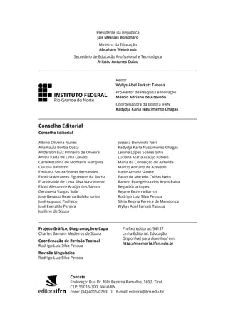 Presidente da República
Jair Messias Bolsonaro
Ministro da Educação
Abraham Weintraub
Secretário de Educação Profissional e Tecnológica
Ariosto Antunes Culau
Conselho Editorial
Reitor
Wyllys Abel Farkatt Tabosa
Pró-Reitor de Pesquisa e Inovação
Márcio Adriano de Azevedo
Coordenadora da Editora IFRN
Kadydja Karla Nascimento Chagas
INSTITUTO FEDERAL
Rio Grande do Norte
Projeto Gráfico, Diagramação e Capa
Charles Bamam Medeiros de Souza
Coordenação de Revisão Textual
Rodrigo Luiz Silva Pessoa
Revisão Linguística
Rodrigo Luiz Silva Pessoa
Prefixo editorial: 94137
Linha Editorial: Educação
Disponível para download em:
http://memoria.ifrn.edu.br
Contato
Endereço: Rua Dr. Nilo Bezerra Ramalho, 1692, Tirol.
CEP: 59015-300, Natal-RN.
Fone: (84) 4005-0763 l E-mail: editora@ifrn.edu.br
Conselho Editorial
Albino Oliveira Nunes
Ana Paula Borba Costa
Anderson Luiz Pinheiro de Oliveira
Anisia Karla de Lima Galvão
Carla Katarina de Monteiro Marques
Cláudia Battestin
Emiliana Souza Soares Fernandes
Fabrícia Abrantes Figueredo da Rocha
Francinaide de Lima Silva Nascimento
Fábio Alexandre Araújo dos Santos
Genoveva Vargas Solar
Jose Geraldo Bezerra Galvão Junior
José Augusto Pacheco
José Everaldo Pereira
Jozilene de Souza
Jussara Benvindo Neri
Kadydja Karla Nascimento Chagas
Lenina Lopes Soares Silva
Luciana Maria Araújo Rabelo
Maria da Conceição de Almeida
Márcio Adriano de Azevedo
Nadir Arruda Skeete
Paulo de Macedo Caldas Neto
Ramon Evangelista dos Anjos Paiva
Regia Lúcia Lopes
Rejane Bezerra Barros
Rodrigo Luiz Silva Pessoa
Silvia Regina Pereira de Mendonca
Wyllys Abel Farkatt Tabosa
 