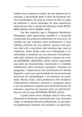 30
RESIDÊNCIA PEDAGÓGICA E FORMAÇÃO DOCENTE EM DEBATE INICIAL
sidade com o ambiente escolar. Se este objetivo for al-
cançado, o licenciando pode ir além da formação teó-
rico-metodológica, ele pode se colocar de fato no lugar
do professor e assim participar de uma experiência
intercultural com o mundo da educação vívido (FETZ-
NER; SOUZA, 2012; MARÍN, 2010).
Um dos aspectos que o Programa Residência
Pedagógica pode oportunizar também é a formação
continuada dos próprios professores em exercício, na
medida em que mobiliza estes profissionais a uma
reflexão contínua da sua prática, quanto esta prá-
tica está sob o escrutínio dos bolsistas que nela se
espelham. Desta forma estar-se-á valorizando e in-
centivando a docência em um processo retroalimen-
tado pela vivência de professores e alunos em está-
gio (MASSENA; SIQUEIRA, 2016). Outra capacidade
que pode ser desenvolvida e exercitada é o trabalho
colaborativo entre professor preceptor, bolsistas do
programa e supervisores das Instituições de Ensino
Superior, como uma oportunidade de incremento dos
processos de aprendizagem e de docência de quali-
dade. Muitas vezes, estes professores têm trabalhos
relativamente solitários, portanto o programa passa
a ser um momento singular para desenvolvimento de
práticas e projetos em conjunto para ser desenvolvi-
dos em sala de aula (FETZNER; SOUZA, 2012).
A partir desta nova condição tem-se uma nova
dimensão de formação, sustentada por uma interação
tripla, os bolsistas (futuros professores), os precepto-
res (professores atuantes nas escolas) e os superviso-
 