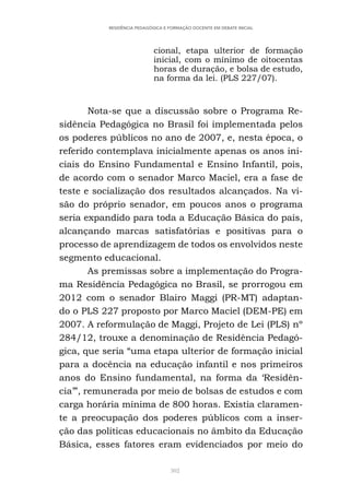 302
RESIDÊNCIA PEDAGÓGICA E FORMAÇÃO DOCENTE EM DEBATE INICIAL
cional, etapa ulterior de formação
inicial, com o mínimo de oitocentas
horas de duração, e bolsa de estudo,
na forma da lei. (PLS 227/07).
Nota-se que a discussão sobre o Programa Re-
sidência Pedagógica no Brasil foi implementada pelos
os poderes públicos no ano de 2007, e, nesta época, o
referido contemplava inicialmente apenas os anos ini-
ciais do Ensino Fundamental e Ensino Infantil, pois,
de acordo com o senador Marco Maciel, era a fase de
teste e socialização dos resultados alcançados. Na vi-
são do próprio senador, em poucos anos o programa
seria expandido para toda a Educação Básica do país,
alcançando marcas satisfatórias e positivas para o
processo de aprendizagem de todos os envolvidos neste
segmento educacional.
As premissas sobre a implementação do Progra-
ma Residência Pedagógica no Brasil, se prorrogou em
2012 com o senador Blairo Maggi (PR-MT) adaptan-
do o PLS 227 proposto por Marco Maciel (DEM-PE) em
2007. A reformulação de Maggi, Projeto de Lei (PLS) nº
284/12, trouxe a denominação de Residência Pedagó-
gica, que seria “uma etapa ulterior de formação inicial
para a docência na educação infantil e nos primeiros
anos do Ensino fundamental, na forma da ‘Residên-
cia’”, remunerada por meio de bolsas de estudos e com
carga horária mínima de 800 horas. Existia claramen-
te a preocupação dos poderes públicos com a inser-
ção das políticas educacionais no âmbito da Educação
Básica, esses fatores eram evidenciados por meio do
 