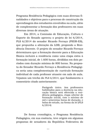 303
RESIDÊNCIA PEDAGÓGICA E FORMAÇÃO DOCENTE EM DEBATE INICIAL
Programa Residência Pedagógica com suas diversas fi-
nalidades e objetivos para o processo de construção da
aprendizagem dos estudantes envolvidos na aula, além
de complementar a formação dos professores em suas
diversas áreas de atuação.
Em 2014, a Comissão de Educação, Cultura e
Esporte do Senado aprovou o projeto de lei 6/2014,
PLS 6/2014 do senador Ricardo Ferraço (PSDB-ES),
que propunha a alteração da LDB, propondo a Resi-
dência Docente. O projeto do senador Ricardo Ferraço
determinava que a formação docente para a Educação
Básica incluirá a residência como uma etapa extra à
formação inicial, de 1.600 horas, divididas em dois pe-
ríodos com duração mínima de 800 horas. Na propos-
ta do Senador Ricardo Ferraço a Residência Pedagógi-
ca seria uma complementação do currículo formação
individual de cada professor atuante em sala de aula.
Vejamos um trecho do PLS 6/2014, que fundamenta o
comentário citado anteriormente:
Parágrafo único. Aos professores
habilitados para a docência na edu-
cação básica será oferecida a resi-
dência pedagógica, etapa ulterior de
formação inicial, com o mínimo de
mil e seiscentas horas de duração, e
bolsa de estudo, na forma da lei (PLS
6/2014)
De forma cronológica, o Programa Residência
Pedagógica, em sua essência, teve origem em algumas
propostas de senadores da República Federativa do
 