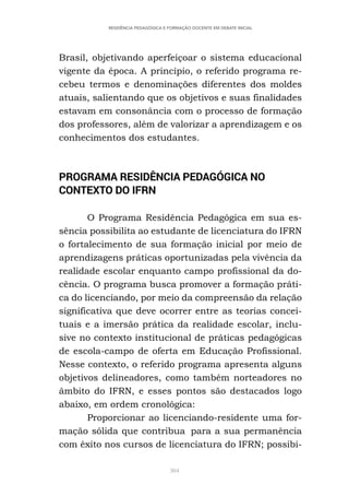 304
RESIDÊNCIA PEDAGÓGICA E FORMAÇÃO DOCENTE EM DEBATE INICIAL
Brasil, objetivando aperfeiçoar o sistema educacional
vigente da época. A princípio, o referido programa re-
cebeu termos e denominações diferentes dos moldes
atuais, salientando que os objetivos e suas finalidades
estavam em consonância com o processo de formação
dos professores, além de valorizar a aprendizagem e os
conhecimentos dos estudantes.
PROGRAMA RESIDÊNCIA PEDAGÓGICA NO
CONTEXTO DO IFRN
O Programa Residência Pedagógica em sua es-
sência possibilita ao estudante de licenciatura do IFRN
o fortalecimento de sua formação inicial por meio de
aprendizagens práticas oportunizadas pela vivência da
realidade escolar enquanto campo profissional da do-
cência. O programa busca promover a formação práti-
ca do licenciando, por meio da compreensão da relação
significativa que deve ocorrer entre as teorias concei-
tuais e a imersão prática da realidade escolar, inclu-
sive no contexto institucional de práticas pedagógicas
de escola-campo de oferta em Educação Profissional.
Nesse contexto, o referido programa apresenta alguns
objetivos delineadores, como também norteadores no
âmbito do IFRN, e esses pontos são destacados logo
abaixo, em ordem cronológica:
Proporcionar ao licenciando-residente uma for-
mação sólida que contribua para a sua permanência
com êxito nos cursos de licenciatura do IFRN; possibi-
 