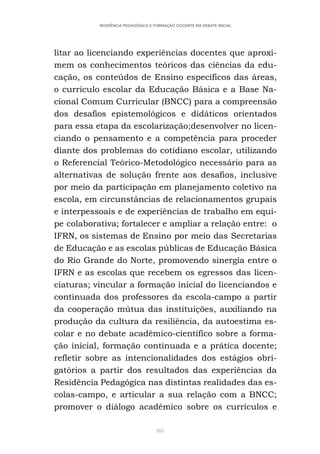 305
RESIDÊNCIA PEDAGÓGICA E FORMAÇÃO DOCENTE EM DEBATE INICIAL
litar ao licenciando experiências docentes que aproxi-
mem os conhecimentos teóricos das ciências da edu-
cação, os conteúdos de Ensino específicos das áreas,
o currículo escolar da Educação Básica e a Base Na-
cional Comum Curricular (BNCC) para a compreensão
dos desafios epistemológicos e didáticos orientados
para essa etapa da escolarização;desenvolver no licen-
ciando o pensamento e a competência para proceder
diante dos problemas do cotidiano escolar, utilizando
o Referencial Teórico-Metodológico necessário para as
alternativas de solução frente aos desafios, inclusive
por meio da participação em planejamento coletivo na
escola, em circunstâncias de relacionamentos grupais
e interpessoais e de experiências de trabalho em equi-
pe colaborativa; fortalecer e ampliar a relação entre: o
IFRN, os sistemas de Ensino por meio das Secretarias
de Educação e as escolas públicas de Educação Básica
do Rio Grande do Norte, promovendo sinergia entre o
IFRN e as escolas que recebem os egressos das licen-
ciaturas; vincular a formação inicial do licenciandos e
continuada dos professores da escola-campo a partir
da cooperação mútua das instituições, auxiliando na
produção da cultura da resiliência, da autoestima es-
colar e no debate acadêmico-científico sobre a forma-
ção inicial, formação continuada e a prática docente;
refletir sobre as intencionalidades dos estágios obri-
gatórios a partir dos resultados das experiências da
Residência Pedagógica nas distintas realidades das es-
colas-campo, e articular a sua relação com a BNCC;
promover o diálogo acadêmico sobre os currículos e
 